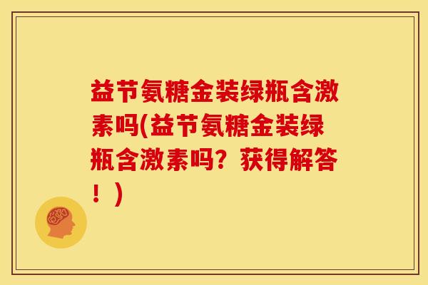 益节氨糖金装绿瓶含激素吗(益节氨糖金装绿瓶含激素吗？获得解答！)