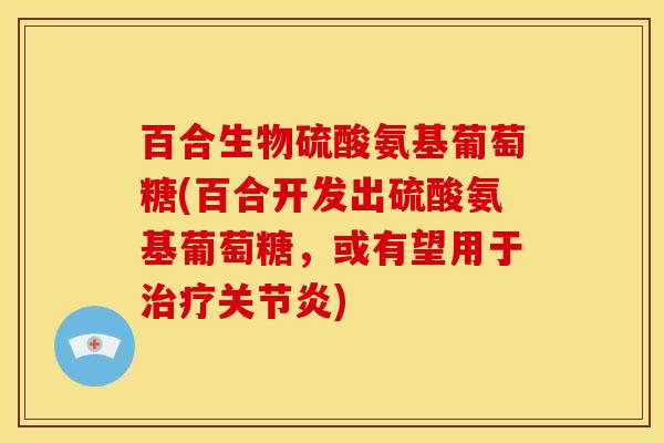 百合生物硫酸氨基葡萄糖(百合开发出硫酸氨基葡萄糖，或有望用于治疗关节炎)