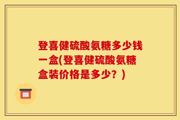 登喜健硫酸氨糖多少钱一盒(登喜健硫酸氨糖盒装价格是多少？)