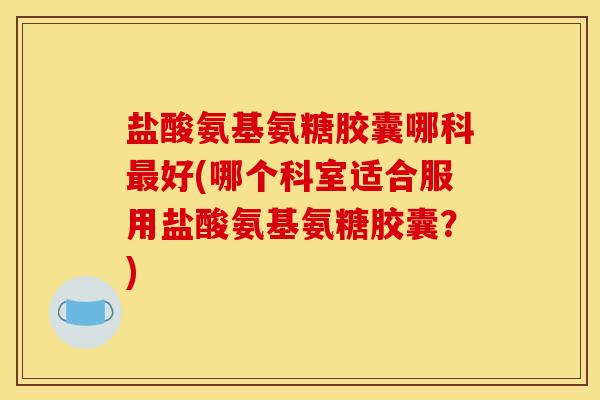 盐酸氨基氨糖胶囊哪科最好(哪个科室适合服用盐酸氨基氨糖胶囊？)