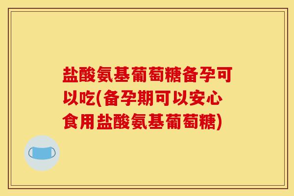 盐酸氨基葡萄糖备孕可以吃(备孕期可以安心食用盐酸氨基葡萄糖)