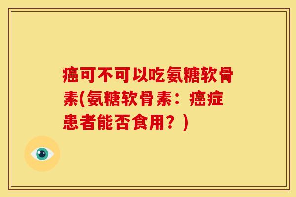 癌可不可以吃氨糖软骨素(氨糖软骨素：癌症患者能否食用？)