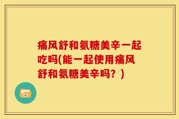 痛风舒和氨糖美辛一起吃吗(能一起使用痛风舒和氨糖美辛吗？)
