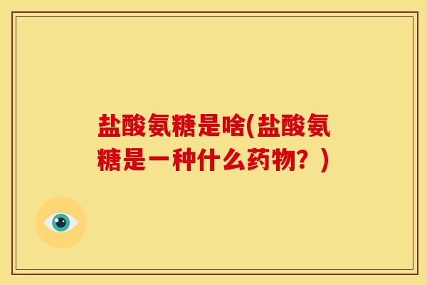 盐酸氨糖是啥(盐酸氨糖是一种什么药物？)