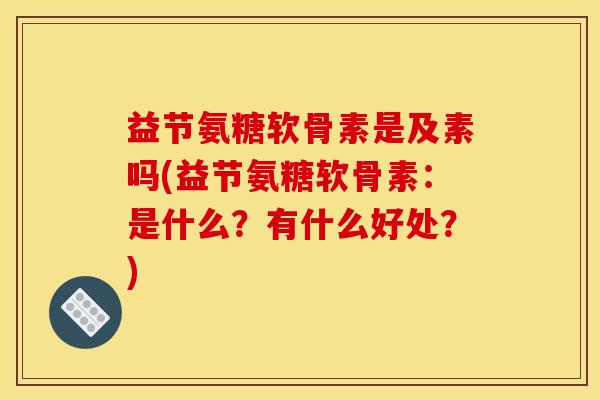 益节氨糖软骨素是及素吗(益节氨糖软骨素：是什么？有什么好处？)
