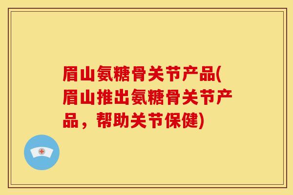 眉山氨糖骨关节产品(眉山推出氨糖骨关节产品，帮助关节保健)