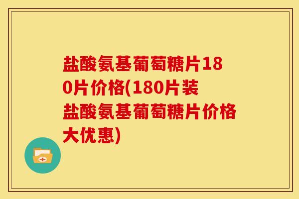 盐酸氨基葡萄糖片180片价格(180片装盐酸氨基葡萄糖片价格大优惠)