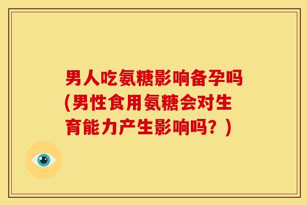 男人吃氨糖影响备孕吗(男性食用氨糖会对生育能力产生影响吗？)