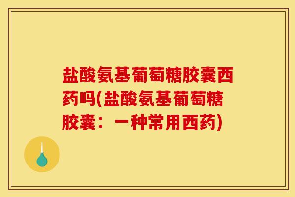 盐酸氨基葡萄糖胶囊西药吗(盐酸氨基葡萄糖胶囊：一种常用西药)