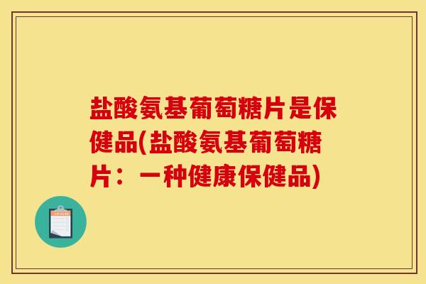 盐酸氨基葡萄糖片是保健品(盐酸氨基葡萄糖片：一种健康保健品)