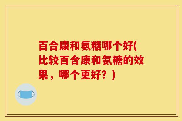 百合康和氨糖哪个好(比较百合康和氨糖的效果，哪个更好？)