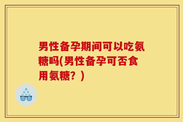 男性备孕期间可以吃氨糖吗(男性备孕可否食用氨糖？)