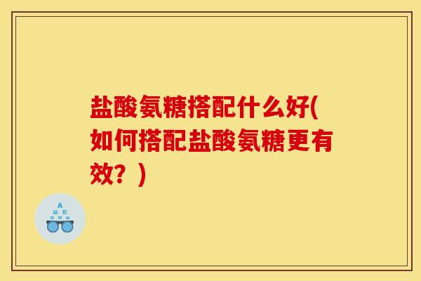 盐酸氨糖搭配什么好(如何搭配盐酸氨糖更有效？)