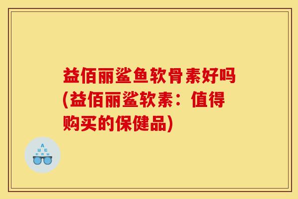 益佰丽鲨鱼软骨素好吗(益佰丽鲨软素：值得购买的保健品)