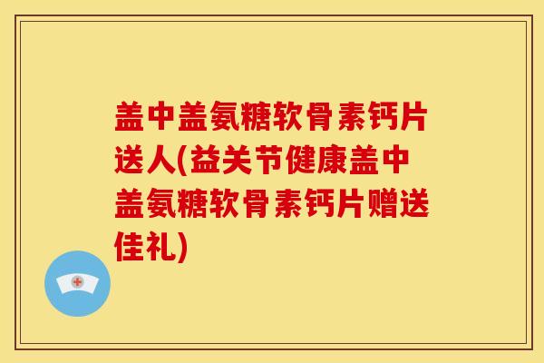 盖中盖氨糖软骨素钙片送人(益关节健康盖中盖氨糖软骨素钙片赠送佳礼)