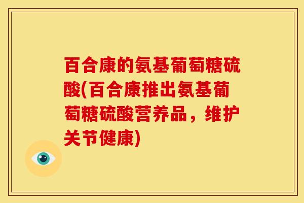 百合康的氨基葡萄糖硫酸(百合康推出氨基葡萄糖硫酸营养品，维护关节健康)
