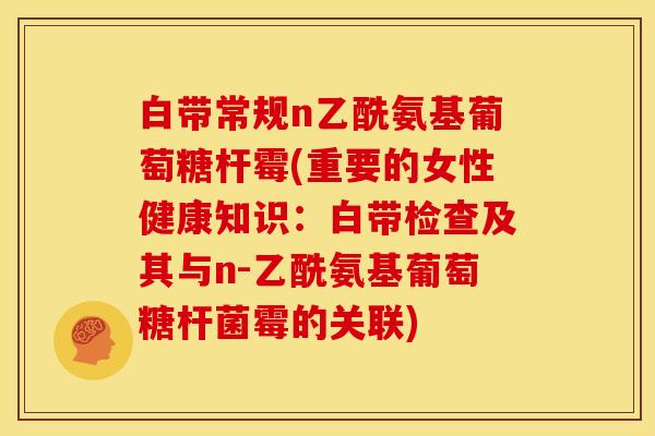 白带常规n乙酰氨基葡萄糖杆霉(重要的女性健康知识：白带检查及其与n-乙酰氨基葡萄糖杆菌霉的关联)