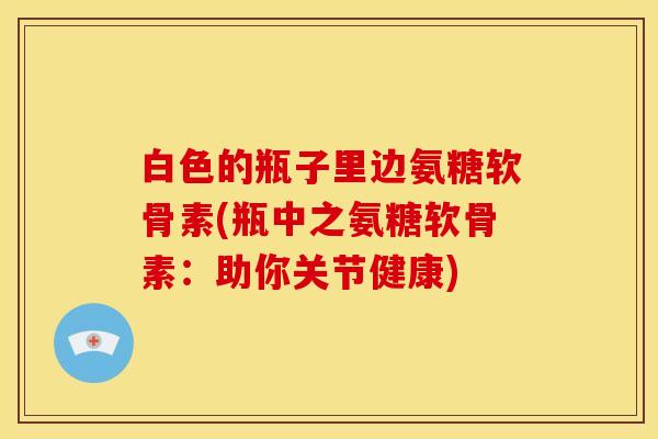 白色的瓶子里边氨糖软骨素(瓶中之氨糖软骨素：助你关节健康)