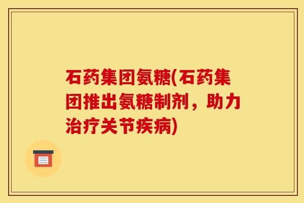 石药集团氨糖(石药集团推出氨糖制剂，助力治疗关节疾病)