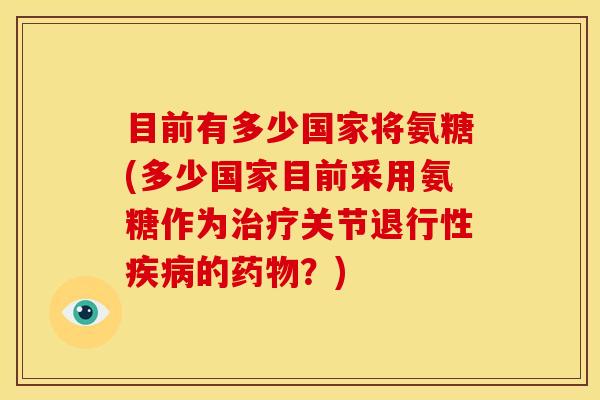 目前有多少国家将氨糖(多少国家目前采用氨糖作为治疗关节退行性疾病的药物？)