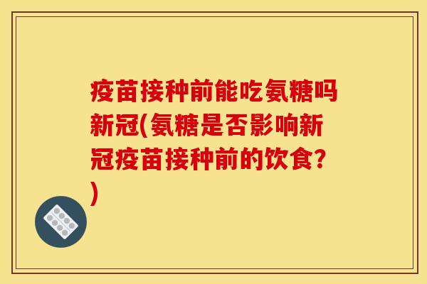 疫苗接种前能吃氨糖吗新冠(氨糖是否影响新冠疫苗接种前的饮食？)