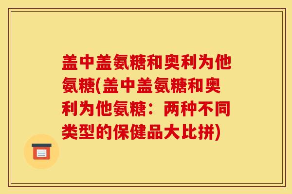盖中盖氨糖和奥利为他氨糖(盖中盖氨糖和奥利为他氨糖：两种不同类型的保健品大比拼)