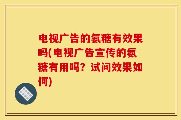 电视广告的氨糖有效果吗(电视广告宣传的氨糖有用吗？试问效果如何)