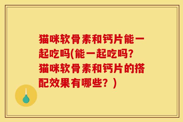 猫咪软骨素和钙片能一起吃吗(能一起吃吗？猫咪软骨素和钙片的搭配效果有哪些？)