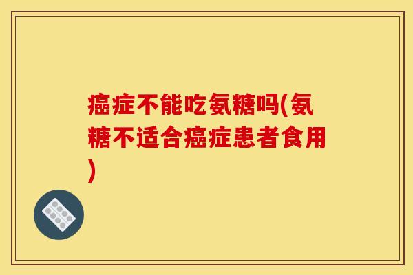 癌症不能吃氨糖吗(氨糖不适合癌症患者食用)