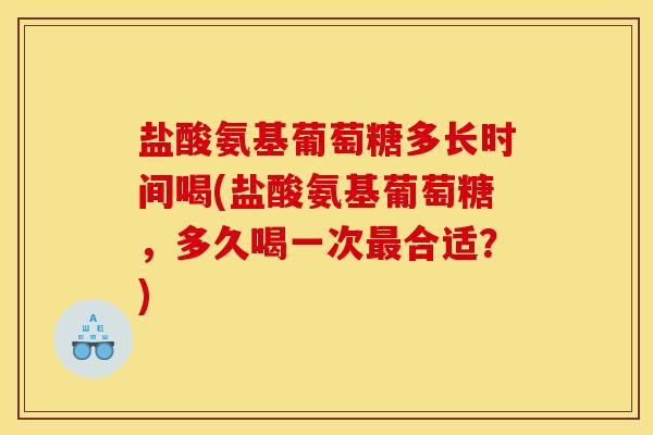 盐酸氨基葡萄糖多长时间喝(盐酸氨基葡萄糖，多久喝一次最合适？)
