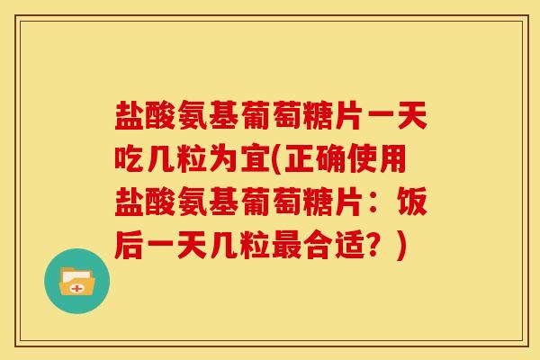 盐酸氨基葡萄糖片一天吃几粒为宜(正确使用盐酸氨基葡萄糖片：饭后一天几粒最合适？)