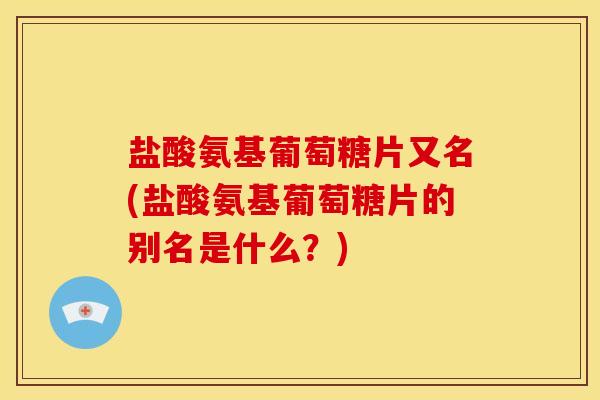 盐酸氨基葡萄糖片又名(盐酸氨基葡萄糖片的别名是什么？)