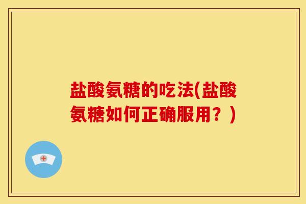 盐酸氨糖的吃法(盐酸氨糖如何正确服用？)
