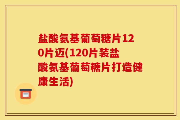 盐酸氨基葡萄糖片120片迈(120片装盐酸氨基葡萄糖片打造健康生活)
