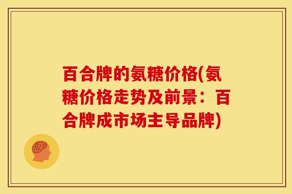 百合牌的氨糖价格(氨糖价格走势及前景：百合牌成市场主导品牌)