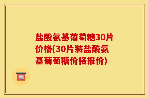 盐酸氨基葡萄糖30片价格(30片装盐酸氨基葡萄糖价格报价)