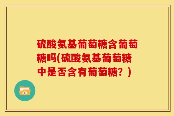 硫酸氨基葡萄糖含葡萄糖吗(硫酸氨基葡萄糖中是否含有葡萄糖？)