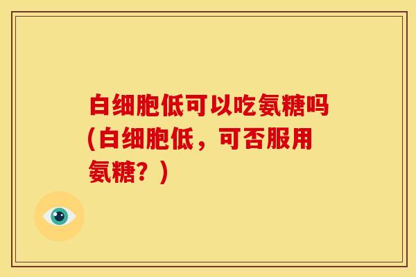 白细胞低可以吃氨糖吗(白细胞低，可否服用氨糖？)