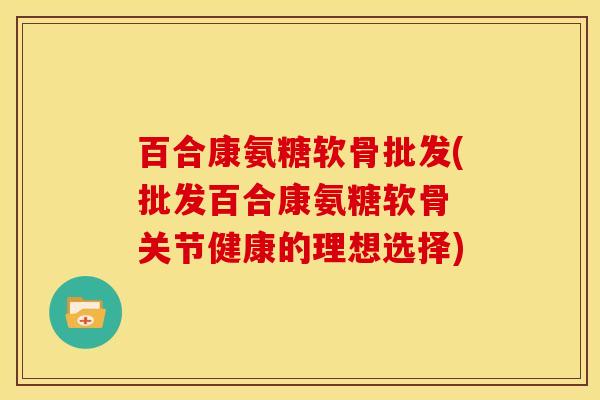 百合康氨糖软骨批发(批发百合康氨糖软骨 关节健康的理想选择)