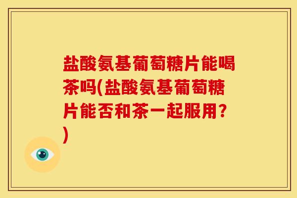 盐酸氨基葡萄糖片能喝茶吗(盐酸氨基葡萄糖片能否和茶一起服用？)