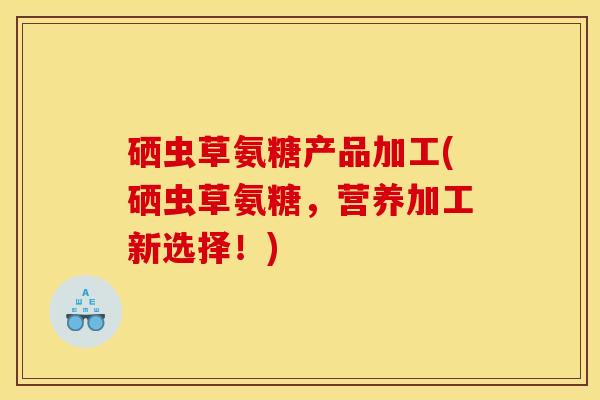 硒虫草氨糖产品加工(硒虫草氨糖，营养加工新选择！)