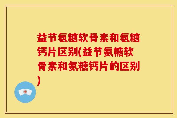 益节氨糖软骨素和氨糖钙片区别(益节氨糖软骨素和氨糖钙片的区别)