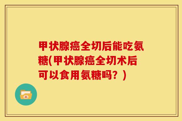 甲状腺癌全切后能吃氨糖(甲状腺癌全切术后可以食用氨糖吗？)