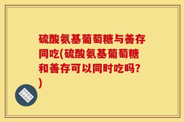 硫酸氨基葡萄糖与善存同吃(硫酸氨基葡萄糖和善存可以同时吃吗？)
