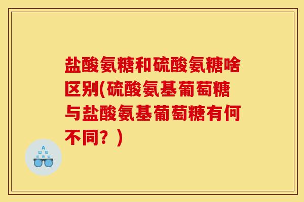 盐酸氨糖和硫酸氨糖啥区别(硫酸氨基葡萄糖与盐酸氨基葡萄糖有何不同？)