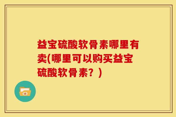 益宝硫酸软骨素哪里有卖(哪里可以购买益宝硫酸软骨素？)