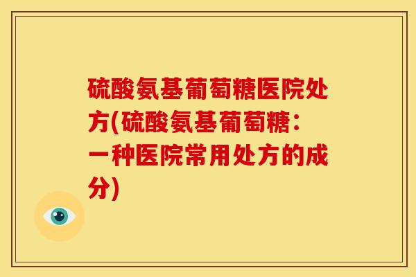 硫酸氨基葡萄糖医院处方(硫酸氨基葡萄糖：一种医院常用处方的成分)