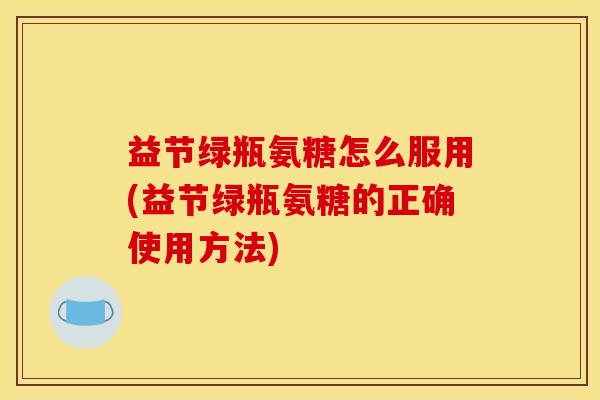 益节绿瓶氨糖怎么服用(益节绿瓶氨糖的正确使用方法)