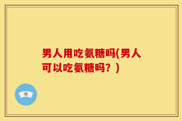 男人用吃氨糖吗(男人可以吃氨糖吗？)