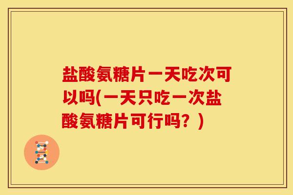 盐酸氨糖片一天吃次可以吗(一天只吃一次盐酸氨糖片可行吗？)